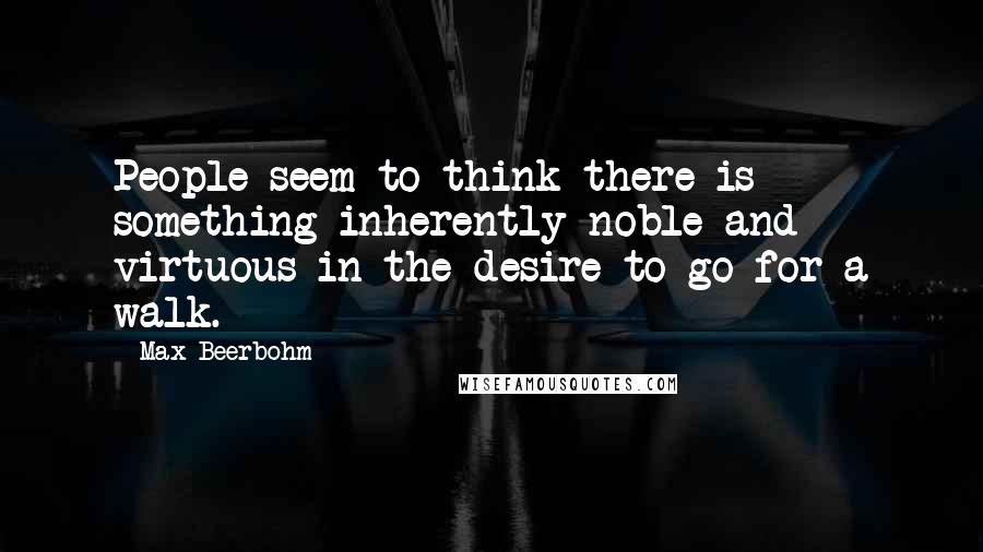 Max Beerbohm Quotes: People seem to think there is something inherently noble and virtuous in the desire to go for a walk.