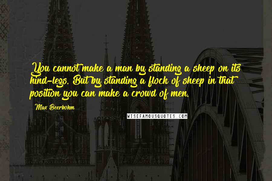 Max Beerbohm Quotes: You cannot make a man by standing a sheep on its hind-legs. But by standing a flock of sheep in that position you can make a crowd of men.