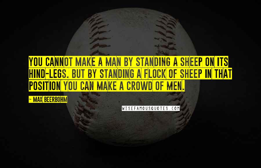 Max Beerbohm Quotes: You cannot make a man by standing a sheep on its hind-legs. But by standing a flock of sheep in that position you can make a crowd of men.