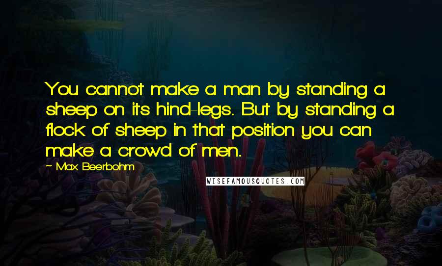 Max Beerbohm Quotes: You cannot make a man by standing a sheep on its hind-legs. But by standing a flock of sheep in that position you can make a crowd of men.