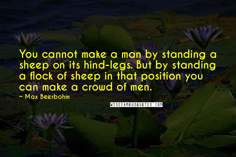 Max Beerbohm Quotes: You cannot make a man by standing a sheep on its hind-legs. But by standing a flock of sheep in that position you can make a crowd of men.