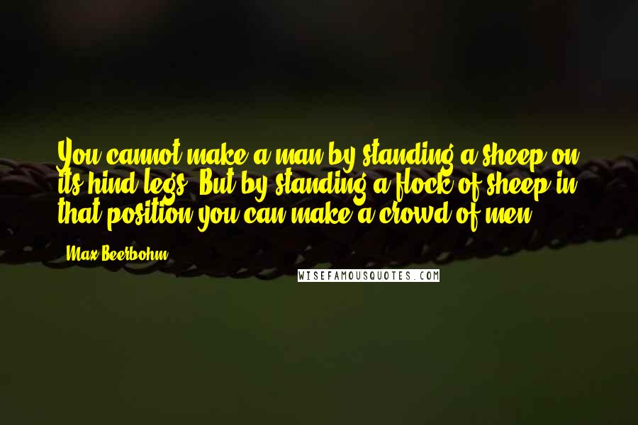 Max Beerbohm Quotes: You cannot make a man by standing a sheep on its hind-legs. But by standing a flock of sheep in that position you can make a crowd of men.