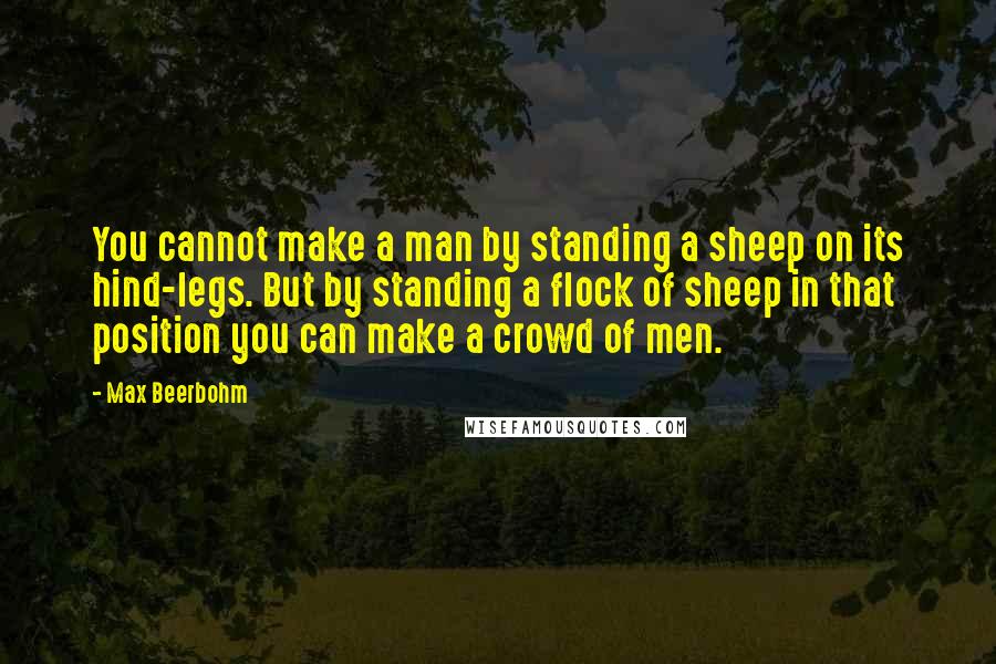 Max Beerbohm Quotes: You cannot make a man by standing a sheep on its hind-legs. But by standing a flock of sheep in that position you can make a crowd of men.