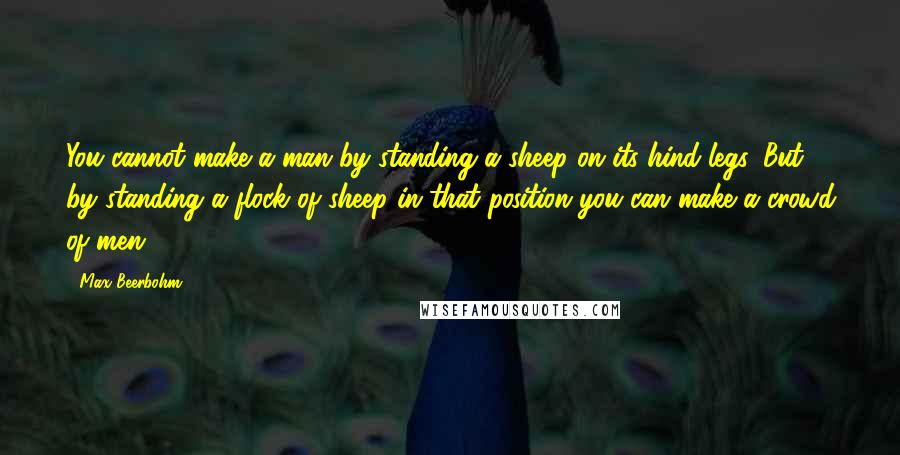 Max Beerbohm Quotes: You cannot make a man by standing a sheep on its hind-legs. But by standing a flock of sheep in that position you can make a crowd of men.