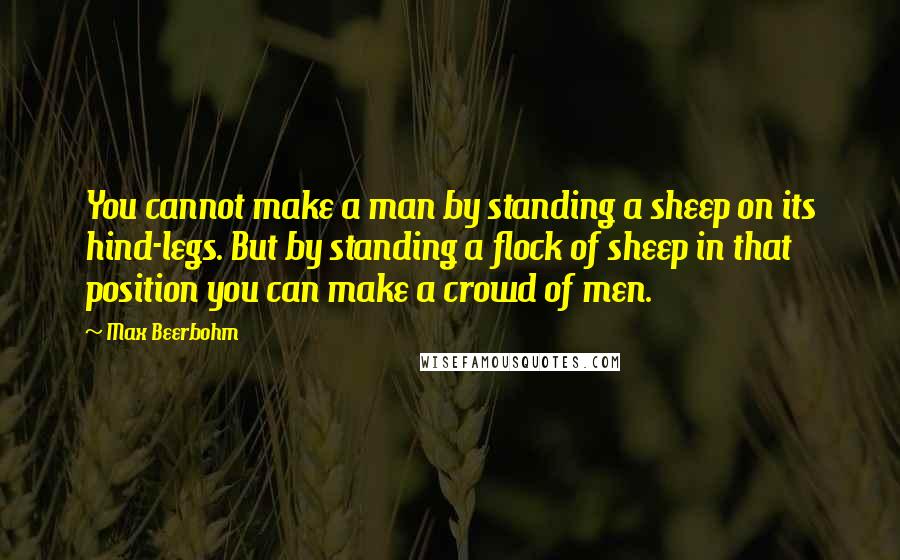 Max Beerbohm Quotes: You cannot make a man by standing a sheep on its hind-legs. But by standing a flock of sheep in that position you can make a crowd of men.