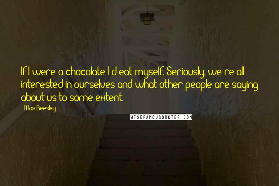 Max Beesley Quotes: If I were a chocolate I'd eat myself. Seriously, we're all interested in ourselves and what other people are saying about us to some extent.