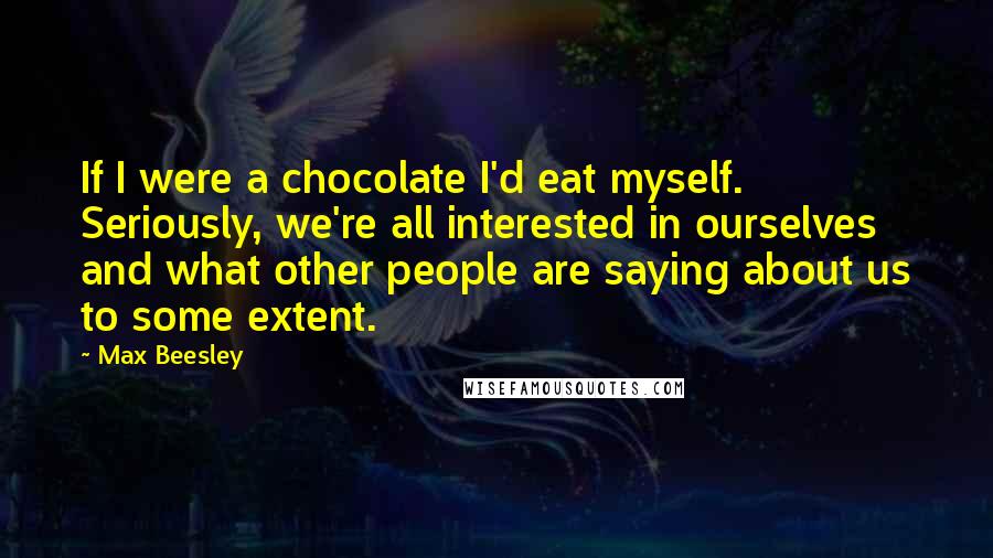 Max Beesley Quotes: If I were a chocolate I'd eat myself. Seriously, we're all interested in ourselves and what other people are saying about us to some extent.