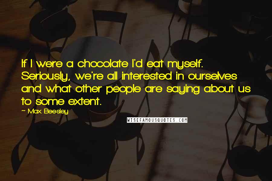 Max Beesley Quotes: If I were a chocolate I'd eat myself. Seriously, we're all interested in ourselves and what other people are saying about us to some extent.