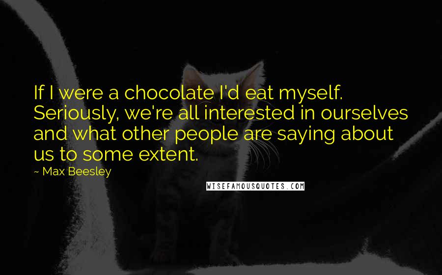 Max Beesley Quotes: If I were a chocolate I'd eat myself. Seriously, we're all interested in ourselves and what other people are saying about us to some extent.
