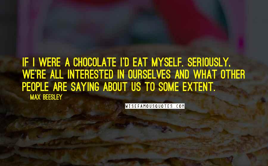 Max Beesley Quotes: If I were a chocolate I'd eat myself. Seriously, we're all interested in ourselves and what other people are saying about us to some extent.
