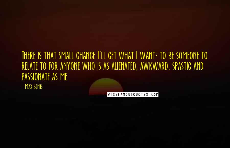 Max Bemis Quotes: There is that small chance I'll get what I want; to be someone to relate to for anyone who is as alienated, awkward, spastic and passionate as me.