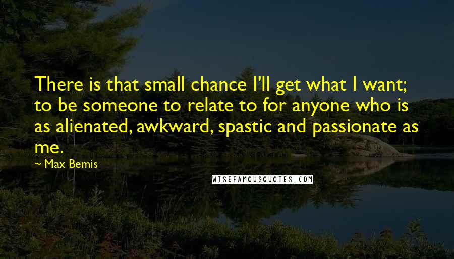 Max Bemis Quotes: There is that small chance I'll get what I want; to be someone to relate to for anyone who is as alienated, awkward, spastic and passionate as me.