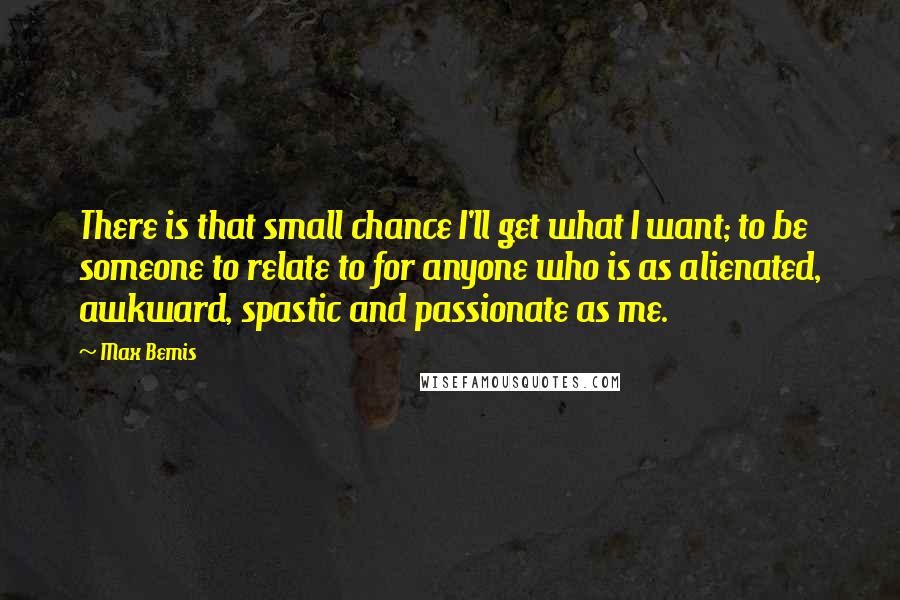 Max Bemis Quotes: There is that small chance I'll get what I want; to be someone to relate to for anyone who is as alienated, awkward, spastic and passionate as me.