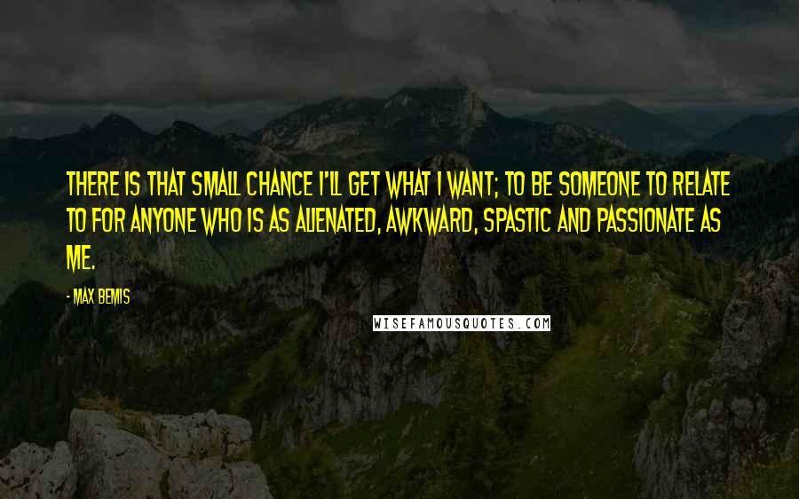 Max Bemis Quotes: There is that small chance I'll get what I want; to be someone to relate to for anyone who is as alienated, awkward, spastic and passionate as me.