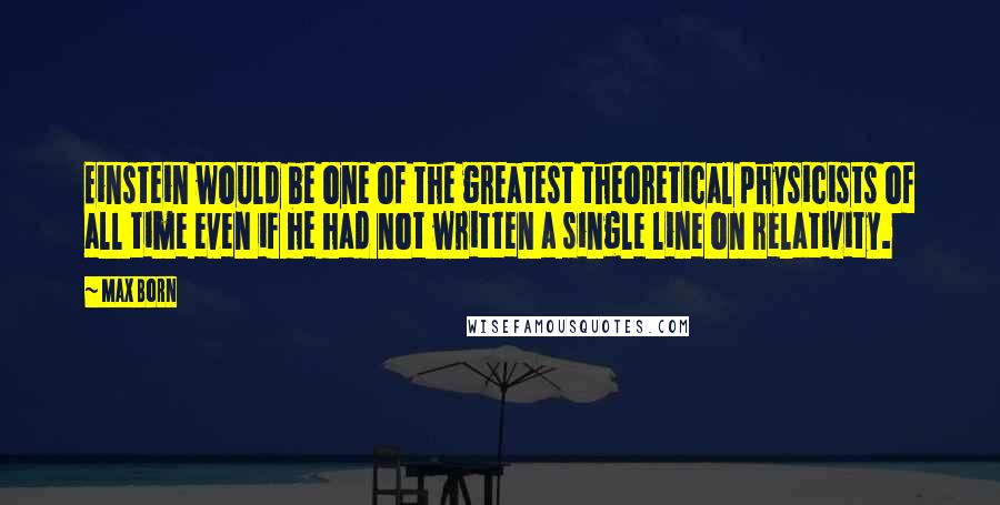 Max Born Quotes: Einstein would be one of the greatest theoretical physicists of all time even if he had not written a single line on relativity.