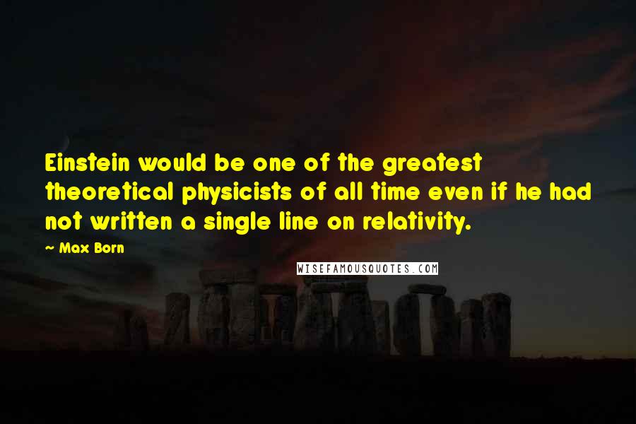 Max Born Quotes: Einstein would be one of the greatest theoretical physicists of all time even if he had not written a single line on relativity.