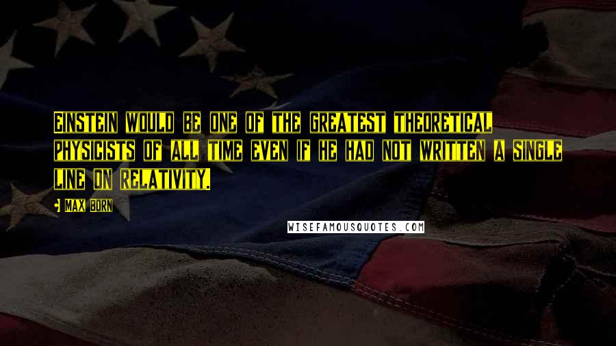 Max Born Quotes: Einstein would be one of the greatest theoretical physicists of all time even if he had not written a single line on relativity.