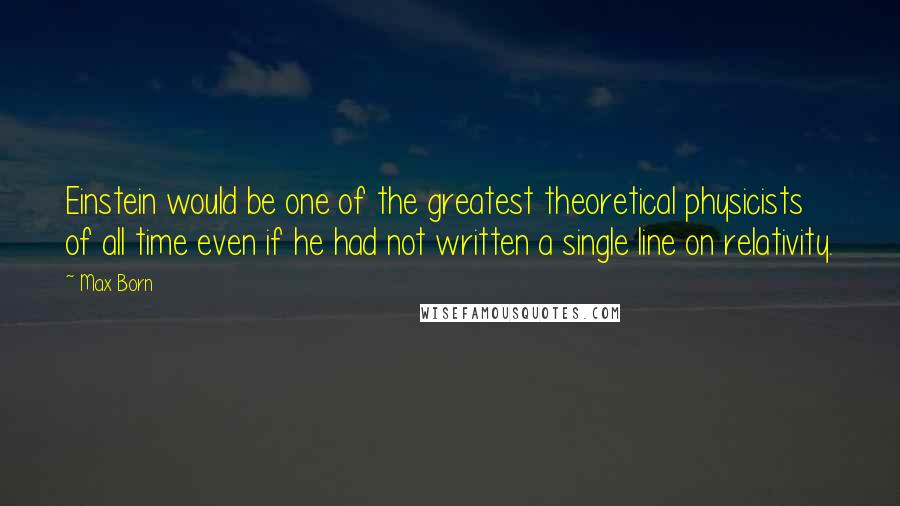 Max Born Quotes: Einstein would be one of the greatest theoretical physicists of all time even if he had not written a single line on relativity.