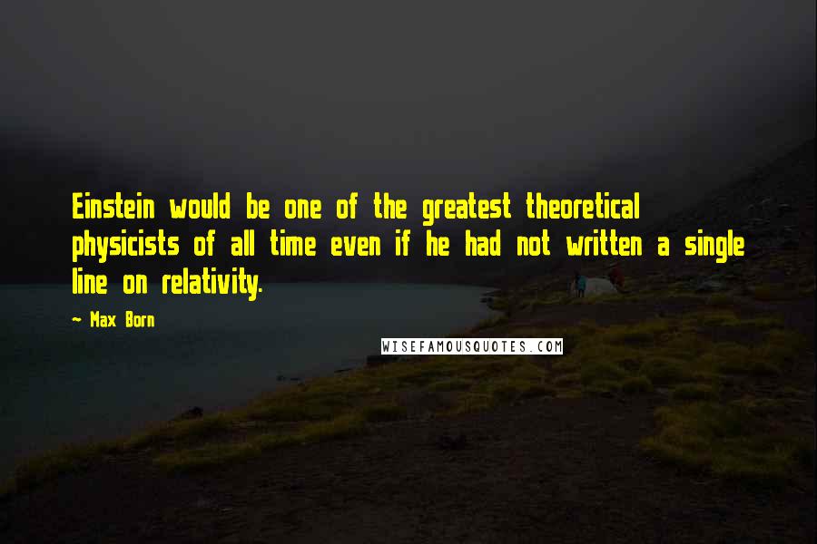 Max Born Quotes: Einstein would be one of the greatest theoretical physicists of all time even if he had not written a single line on relativity.