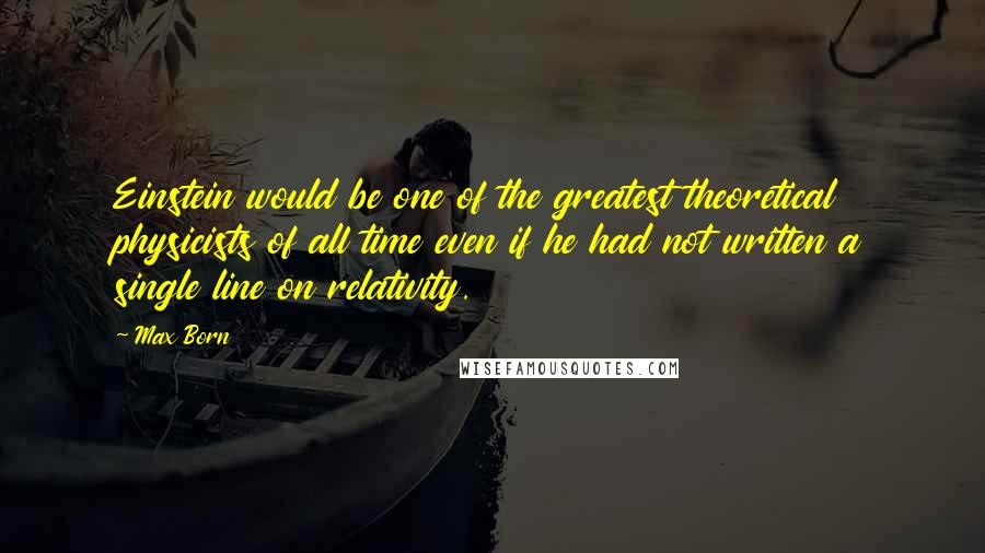 Max Born Quotes: Einstein would be one of the greatest theoretical physicists of all time even if he had not written a single line on relativity.