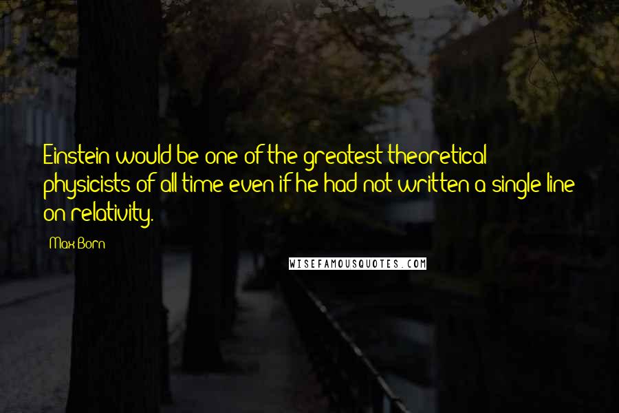 Max Born Quotes: Einstein would be one of the greatest theoretical physicists of all time even if he had not written a single line on relativity.