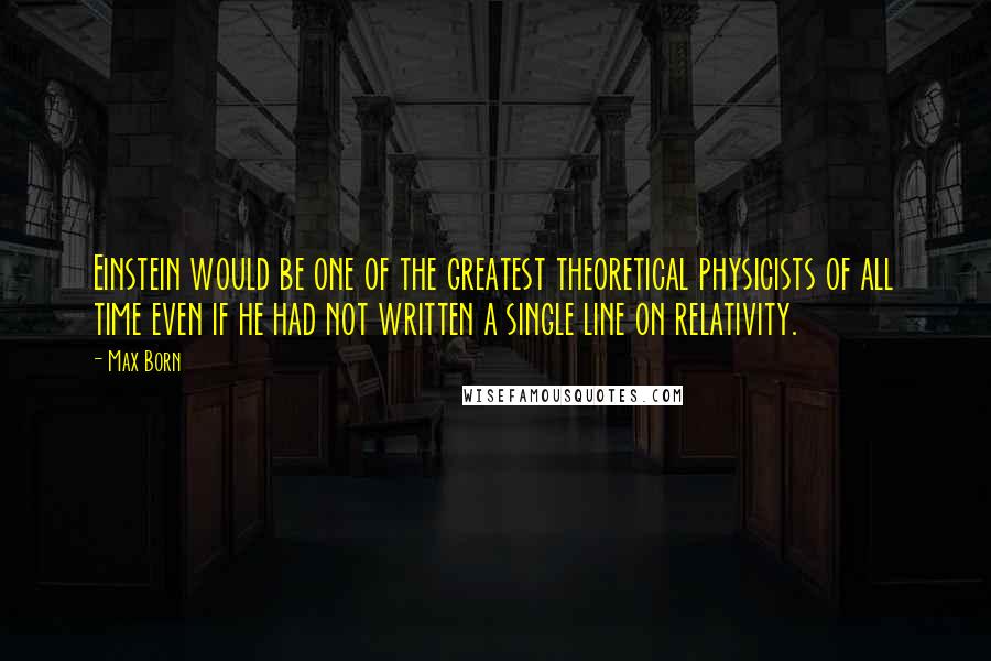 Max Born Quotes: Einstein would be one of the greatest theoretical physicists of all time even if he had not written a single line on relativity.