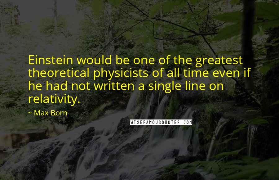 Max Born Quotes: Einstein would be one of the greatest theoretical physicists of all time even if he had not written a single line on relativity.