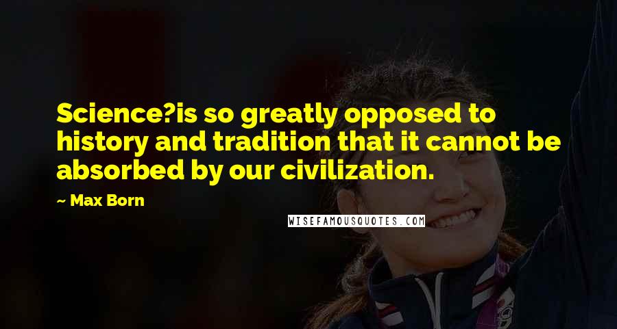 Max Born Quotes: Science?is so greatly opposed to history and tradition that it cannot be absorbed by our civilization.