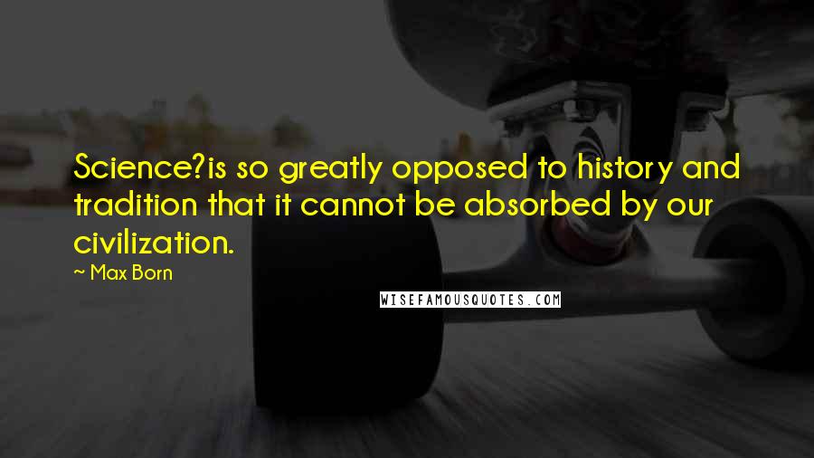 Max Born Quotes: Science?is so greatly opposed to history and tradition that it cannot be absorbed by our civilization.