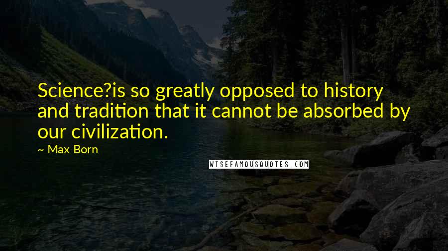 Max Born Quotes: Science?is so greatly opposed to history and tradition that it cannot be absorbed by our civilization.