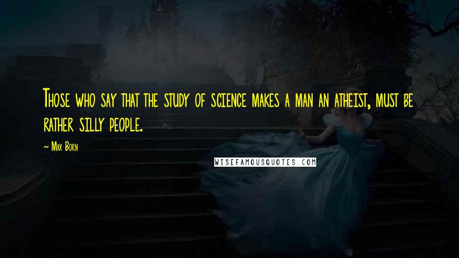 Max Born Quotes: Those who say that the study of science makes a man an atheist, must be rather silly people.