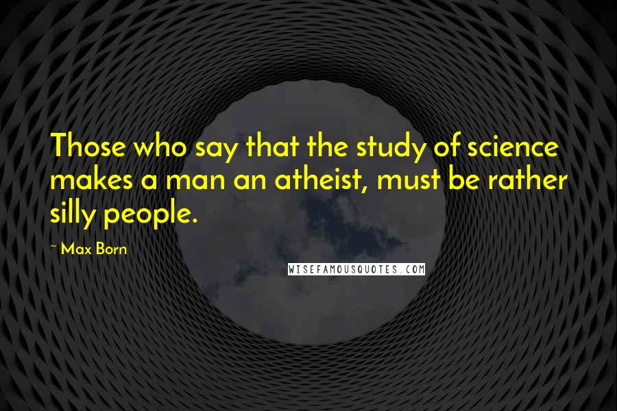 Max Born Quotes: Those who say that the study of science makes a man an atheist, must be rather silly people.