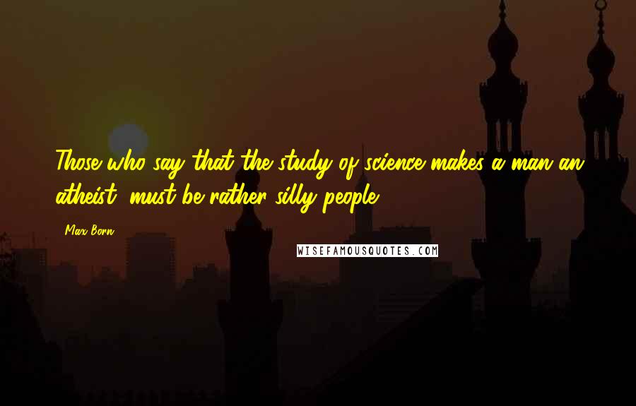 Max Born Quotes: Those who say that the study of science makes a man an atheist, must be rather silly people.