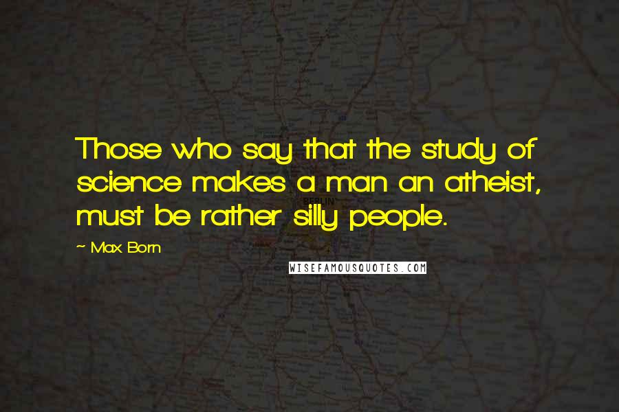 Max Born Quotes: Those who say that the study of science makes a man an atheist, must be rather silly people.