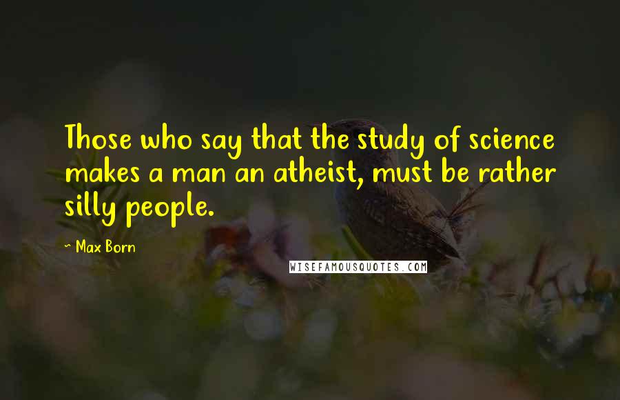 Max Born Quotes: Those who say that the study of science makes a man an atheist, must be rather silly people.