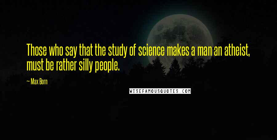 Max Born Quotes: Those who say that the study of science makes a man an atheist, must be rather silly people.