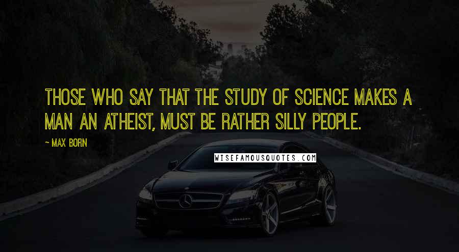 Max Born Quotes: Those who say that the study of science makes a man an atheist, must be rather silly people.