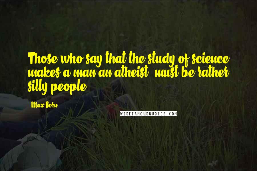 Max Born Quotes: Those who say that the study of science makes a man an atheist, must be rather silly people.