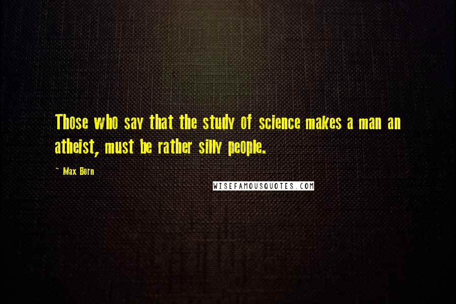 Max Born Quotes: Those who say that the study of science makes a man an atheist, must be rather silly people.