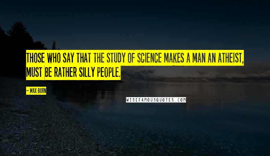 Max Born Quotes: Those who say that the study of science makes a man an atheist, must be rather silly people.