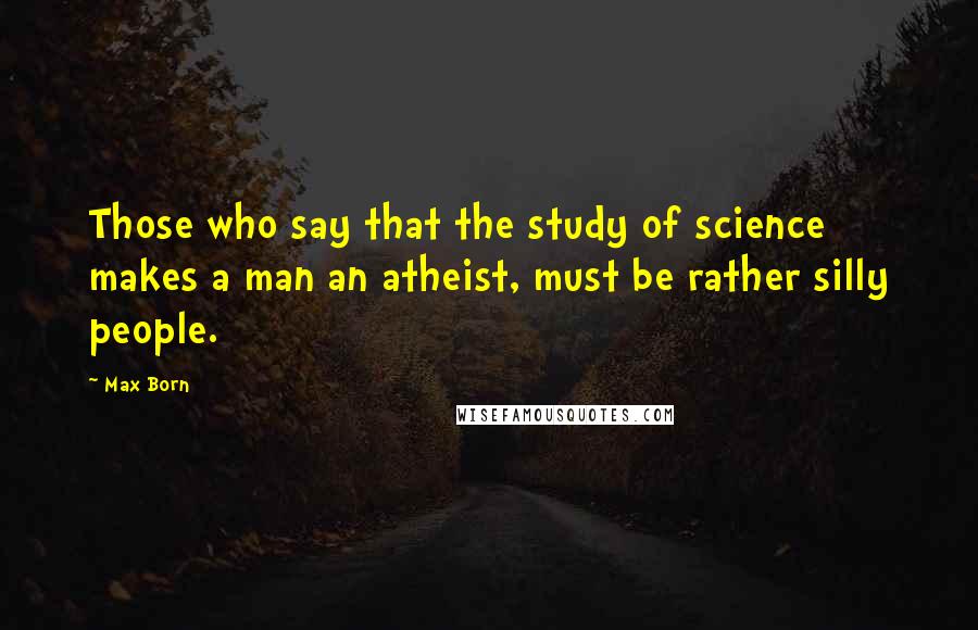 Max Born Quotes: Those who say that the study of science makes a man an atheist, must be rather silly people.