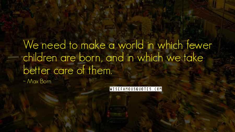 Max Born Quotes: We need to make a world in which fewer children are born, and in which we take better care of them.