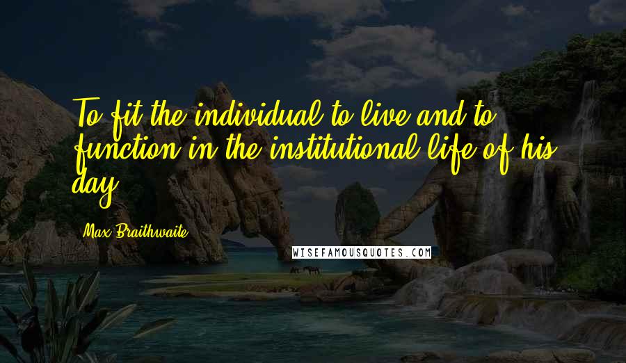 Max Braithwaite Quotes: To fit the individual to live and to function in the institutional life of his day.