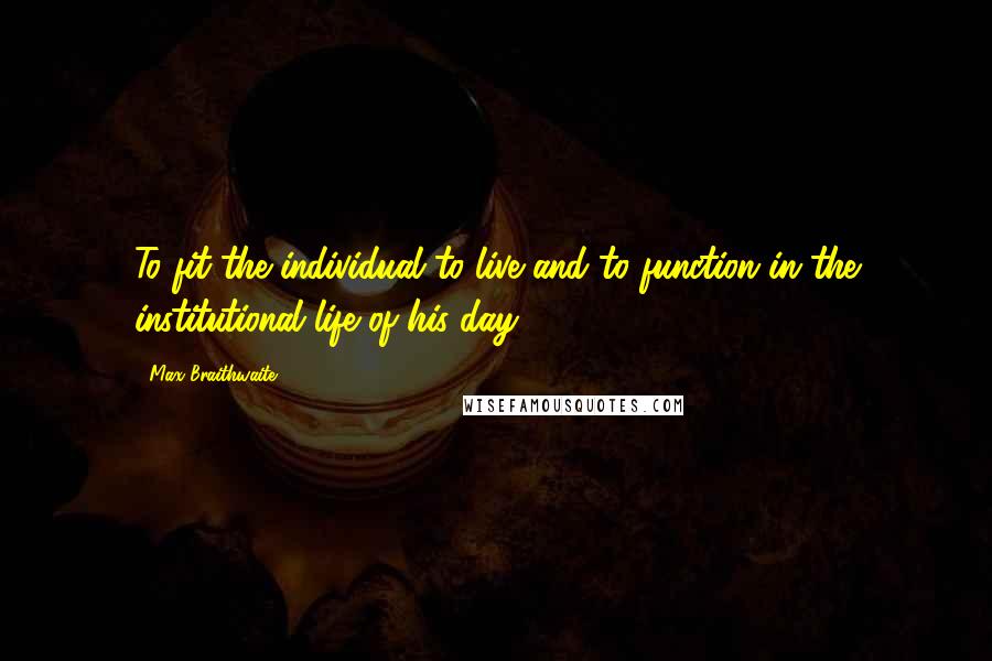 Max Braithwaite Quotes: To fit the individual to live and to function in the institutional life of his day.