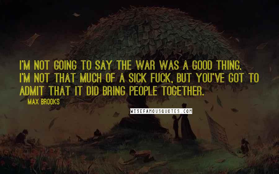 Max Brooks Quotes: I'm not going to say the war was a good thing. I'm not that much of a sick fuck, but you've got to admit that it did bring people together.