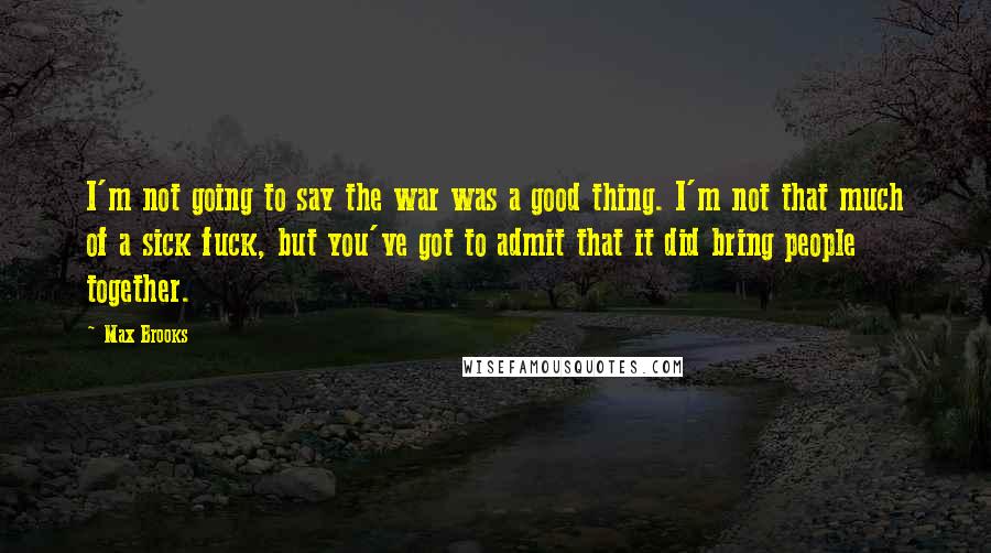 Max Brooks Quotes: I'm not going to say the war was a good thing. I'm not that much of a sick fuck, but you've got to admit that it did bring people together.