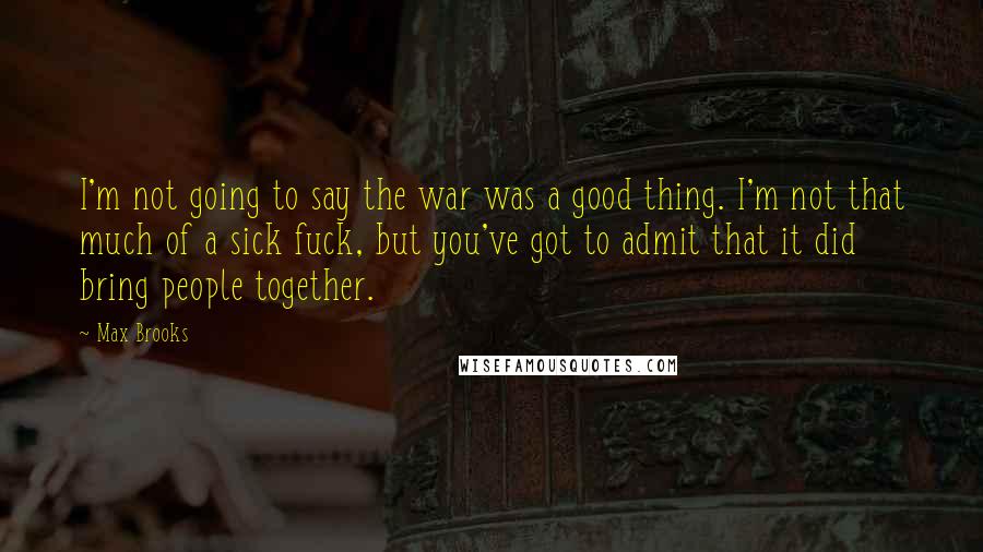 Max Brooks Quotes: I'm not going to say the war was a good thing. I'm not that much of a sick fuck, but you've got to admit that it did bring people together.