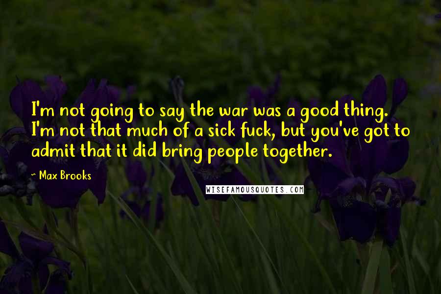 Max Brooks Quotes: I'm not going to say the war was a good thing. I'm not that much of a sick fuck, but you've got to admit that it did bring people together.