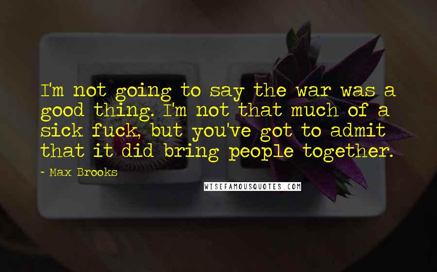 Max Brooks Quotes: I'm not going to say the war was a good thing. I'm not that much of a sick fuck, but you've got to admit that it did bring people together.