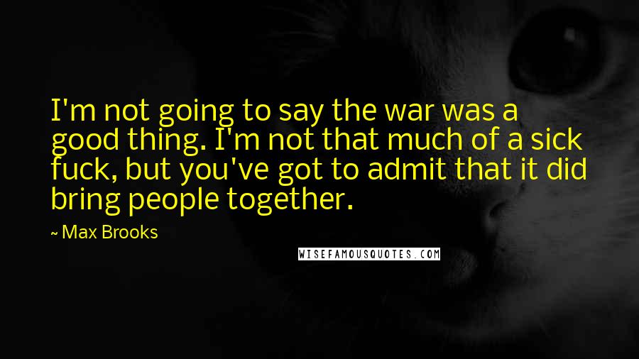 Max Brooks Quotes: I'm not going to say the war was a good thing. I'm not that much of a sick fuck, but you've got to admit that it did bring people together.